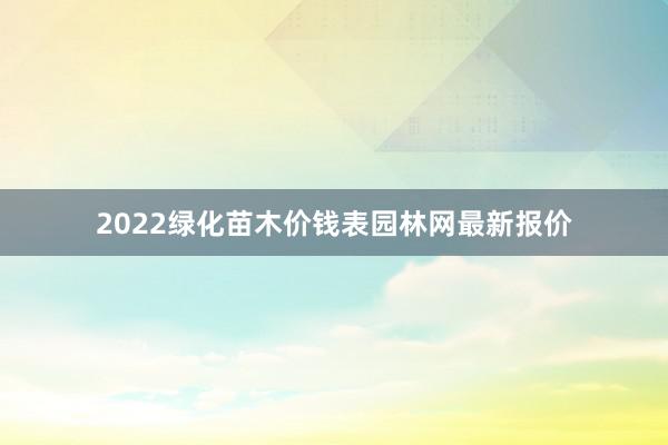 2022绿化苗木价钱表园林网最新报价